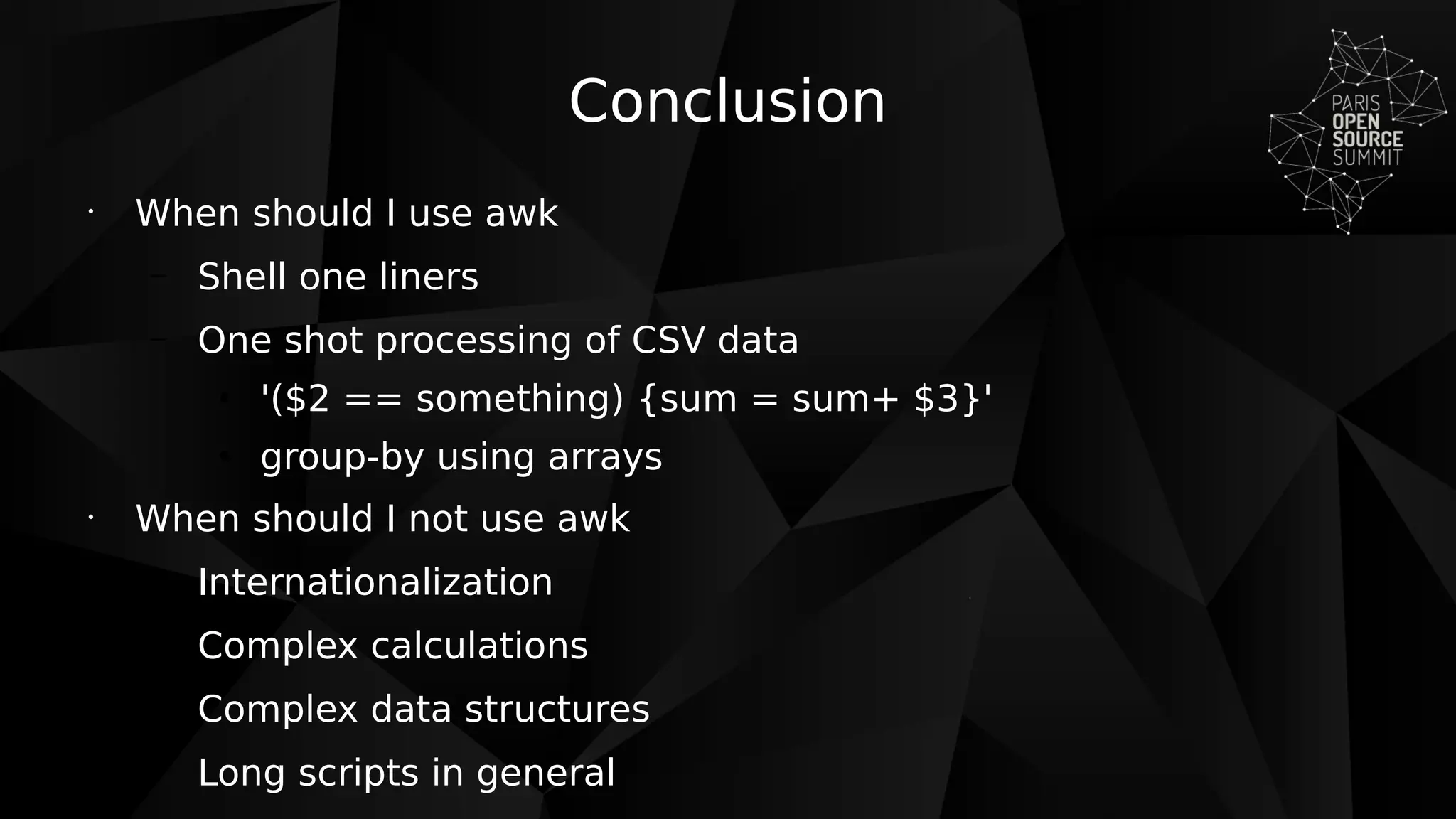 Conclusion
•
When should I use awk
– Shell one liners
– One shot processing of CSV data
●
'($2 == something) {sum = sum+ $3}'
●
group-by using arrays
•
When should I not use awk
– Internationalization
– Complex calculations
– Complex data structures
– Long scripts in general
 
