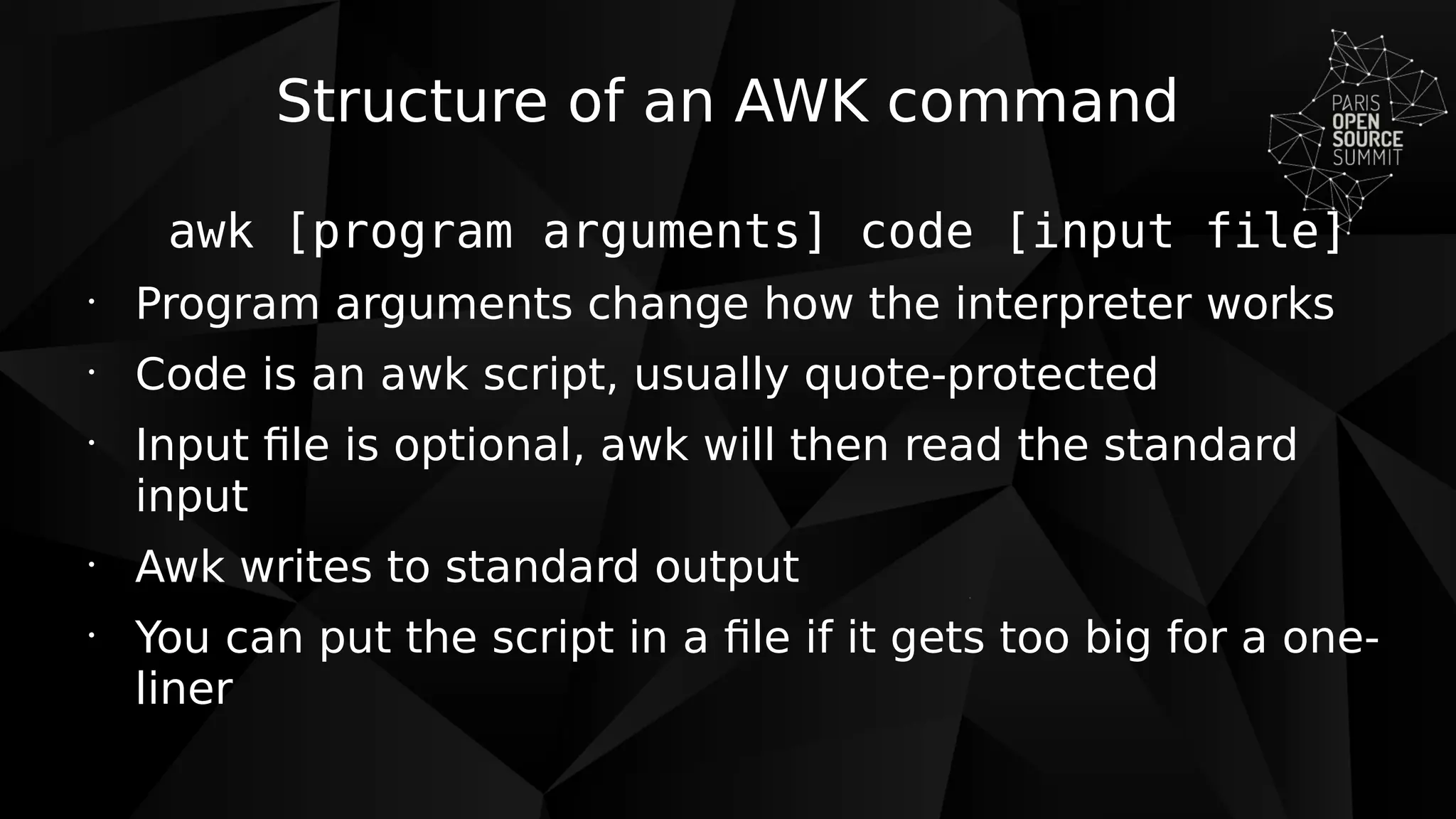 Structure of an AWK command
awk [program arguments] code [input file]
•
Program arguments change how the interpreter works
•
Code is an awk script, usually quote-protected
•
Input file is optional, awk will then read the standard
input
•
Awk writes to standard output
•
You can put the script in a file if it gets too big for a one-
liner
 