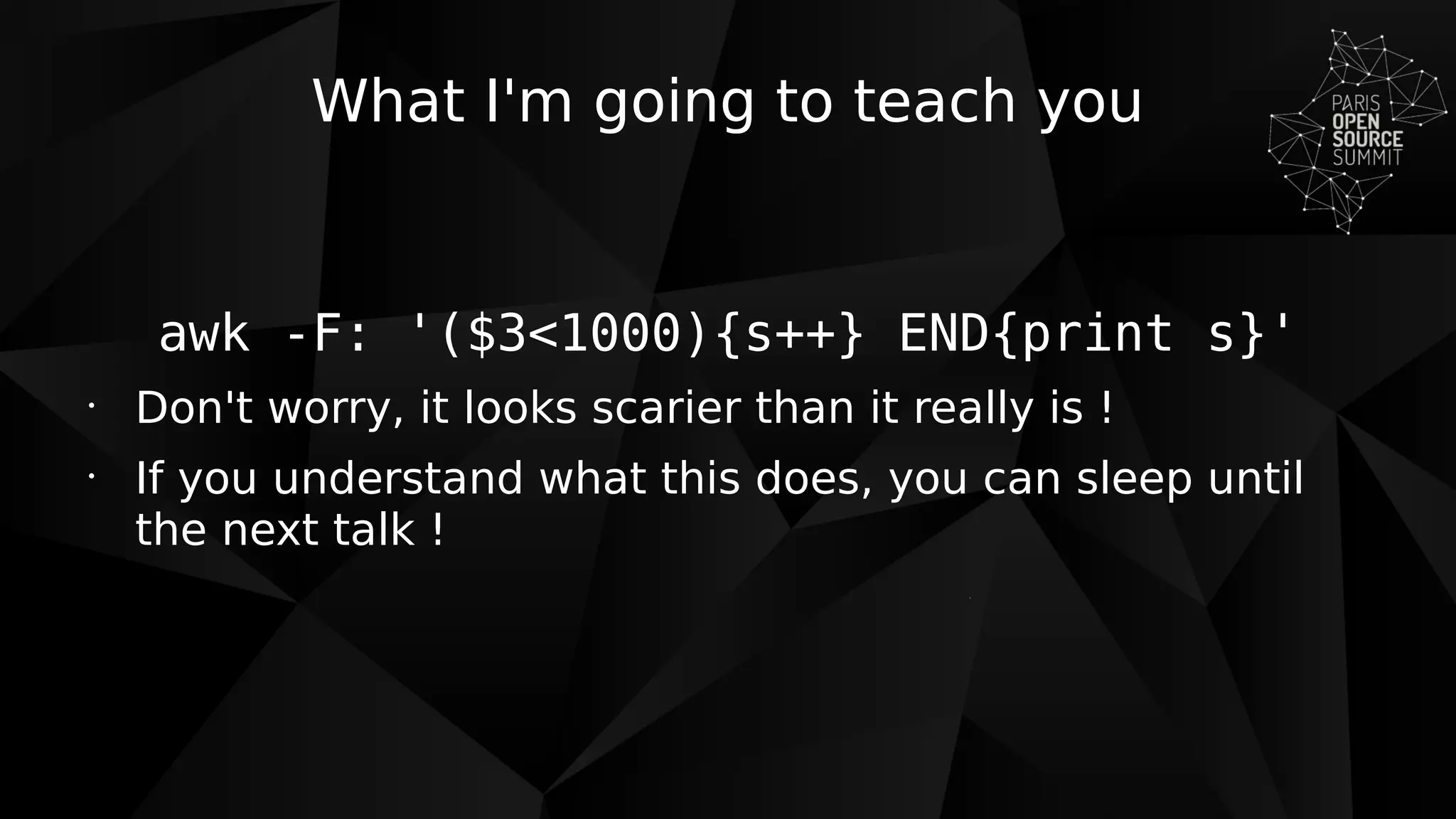 What I'm going to teach you
awk -F: '($3<1000){s++} END{print s}'
•
Don't worry, it looks scarier than it really is !
•
If you understand what this does, you can sleep until
the next talk !
 