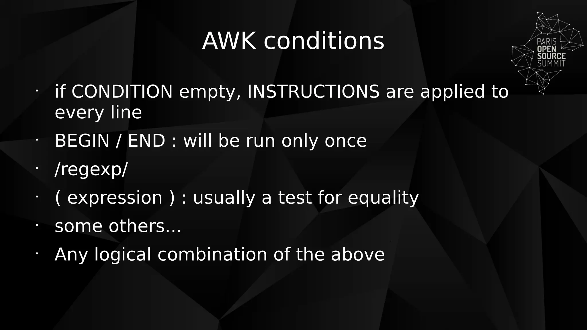 AWK conditions
•
if CONDITION empty, INSTRUCTIONS are applied to
every line
•
BEGIN / END : will be run only once
•
/regexp/
•
( expression ) : usually a test for equality
•
some others...
•
Any logical combination of the above
 