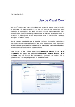 Pre-Practica No. 3
Uso de Visual C++
Microsoft®
Visual C++ 2010 es una versión de Visual Studio específica para
el lenguaje de programación C++. Es un entorno de desarrollo muy
completo y profesional. Por eso contiene muchas funcionalidades, para
distintos tipos de aplicaciones y para facilitar al máximo la programación, la
prueba y la depuración de las aplicaciones que se desarrollan. También
incorpora un editor propio.
No te sientas abrumado por la enorme cantidad de menús, opciones y
herramientas que tiene el entorno VC++. Sólo necesitamos unos pocos para
las aplicaciones que vamos a desarrollar en este curso. Y te iremos dando la
información que necesites en cada momento.
Para iniciar VC++ debes seleccionar Microsoft Visual C++ 2010
Express en el grupo de programas Microsoft Visual Studio 2010
Express. Tras un cuadro de presentación aparecerá la ventana de la
aplicación con una página principal en forma de ficha:
1
 