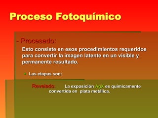 Proceso Fotoquímico
- Procesado:
Esto consiste en esos procedimientos requeridos
para convertir la imagen latente en un visible y
permanente resultado.
 Las etapas son:
Revelado: La exposición AgX es químicamente
convertida en plata metálica.
 