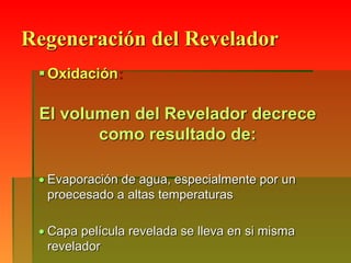 Regeneración del Revelador
Oxidación:
El volumen del Revelador decrece
como resultado de:
 Evaporación de agua, especialmente por un
proecesado a altas temperaturas
 Capa película revelada se lleva en si misma
revelador
 