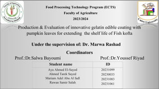Production & Evaluation of innovative gelatin edible coating with
pumpkin leaves for extending the shelf life of Fish kofta
Student name ID
Aya Ahmed El-Sayed
Ahmed Tarek Sayed
Mariam Adel Abu Al fadl
Rawan Samir Salah
20231099
20230033
20231083
20231061
Under the supervision of: Dr. Marwa Rashad
Food Processing Technology Program (ECTS)
Faculty of Agriculture
2023/2024
Coordinators
Prof.:Dr.Salwa Bayoumi Prof.:Dr.Youssef Riyad
 