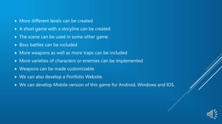  More different levels can be created
 A short game with a storyline can be created
 The scene can be used in some other game
 Boss battles can be included
 More weapons as well as more traps can be included
 More varieties of characters or enemies can be implemented
 Weapons can be made customizable
 We can also develop a Portfolio Website.
 We can develop Mobile version of this game for Android, Windows and IOS.
 