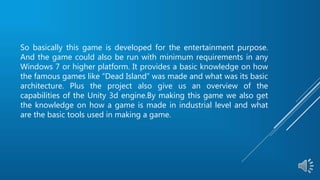 So basically this game is developed for the entertainment purpose.
And the game could also be run with minimum requirements in any
Windows 7 or higher platform. It provides a basic knowledge on how
the famous games like “Dead Island” was made and what was its basic
architecture. Plus the project also give us an overview of the
capabilities of the Unity 3d engine.By making this game we also get
the knowledge on how a game is made in industrial level and what
are the basic tools used in making a game.
 