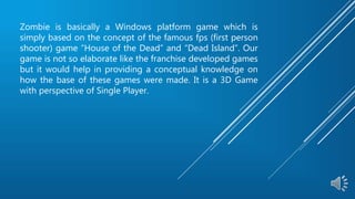 Zombie is basically a Windows platform game which is
simply based on the concept of the famous fps (first person
shooter) game “House of the Dead” and “Dead Island”. Our
game is not so elaborate like the franchise developed games
but it would help in providing a conceptual knowledge on
how the base of these games were made. It is a 3D Game
with perspective of Single Player.
 