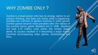 WHY ZOMBIE ONLY ?
Zombie is a Dead person who has no energy, seems to act
without thinking, and does not notice what is happening.
Zombies are common or generic enemies in video games.
Zombie games became more prevalent after the release of
the survival horror game Resident Evil in 1996. Resident
Evil sold 2.75 million units within the United States
alone, its success resulted in it becoming a major horror
franchise encompassing video games, novelizations and
films.
 