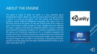 ABOUT THE ENGINE
The game is made in Unity 3d which is a very powerful game
development engine. What you need to know about the game engine
is that it is a core of the game – all the classes and functions for
graphics, sound, artificial intelligence, managing, and many more. It is
the main source of the game. So why we choose Unity 3d to create our
game. The answer is quite simple it is easy, reliable and more efficient
to create a game of this level for Windows platform. Unity is a flexible
and powerful development platform for creating multiplatform 3D and
2D games and interactive experiences. It's a complete ecosystem for
anyone who aims to build a business on creating high-end content and
connecting to their most loyal and enthusiastic players and customers.
The game engine also provides a functionality in developing the basic
dynamic AI of the game with the help of MONODEVELOP which is an in
built code editor for C#.
 