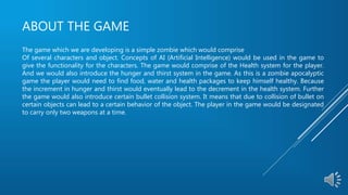 ABOUT THE GAME
The game which we are developing is a simple zombie which would comprise
Of several characters and object. Concepts of AI (Artificial Intelligence) would be used in the game to
give the functionality for the characters. The game would comprise of the Health system for the player.
And we would also introduce the hunger and thirst system in the game. As this is a zombie apocalyptic
game the player would need to find food, water and health packages to keep himself healthy. Because
the increment in hunger and thirst would eventually lead to the decrement in the health system. Further
the game would also introduce certain bullet collision system. It means that due to collision of bullet on
certain objects can lead to a certain behavior of the object. The player in the game would be designated
to carry only two weapons at a time.
 