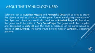 ABOUT THE TECHNOLOGY USED
Software such as Autodesk Maya3d and Autodesk 3DMax will be used to create
the objects as well as characters of the game. Further the rigging (animation) of
the object and characters would also be done in Autodesk Maya 3D. Sound for
the game would be edited in Sony SoundForge. The game would be compiled
and developed in Unity 3d and the code or backend of the game would be
edited in MonoDevelop. The game would be fully made in Windows 7 operating
platform.
 