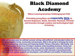 Black Diamond
                                       Academy
                                 Where Learning becomes Challenging but FUN

                              Promoting young Boys and especially Girls to
                            become Engineers, Nerds, Scientist, Physicist, Chemist,
                             and Inventors through creative and technological style
                                                  of training




BDA will be dedicated to cultivate a proud, strong, self-sufficient, and educated culture by
bringing together family, community and business. BDA is the portal in bringing the tools
needed to preparing, improving and imposing Health, Fitness, Education, Spirituality, and
  Professionalism to the lives of today’s students while benefiting business, family and
  community. BDA will use community events, career development, volunteer activities,
   educational tools and recognition and rewards to instill character and professionally
 educate, train, guide, support and developed a self-sufficient and healthy Professionals.
 