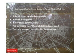 Pre-pressing Pre-laminated Glass with Polyvinyl Butyral PVB film
• If the air is not expelled completely:
• Bubbles may appear;
• It may cause delamination;
• The laminated glass' thermal stability is not good;
• The glass may get cracked inside the autoclave.
 