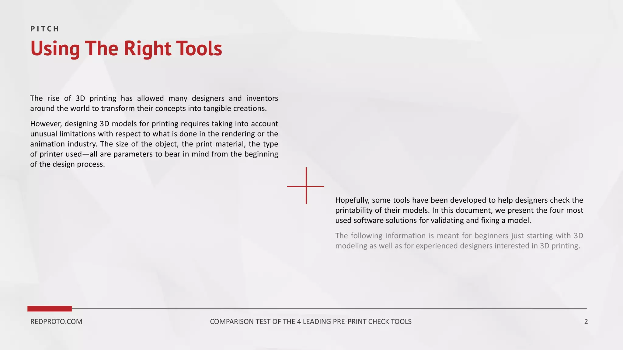 The rise of 3D printing has allowed many designers and inventors
around the world to transform their concepts into tangible creations.
However, designing 3D models for printing requires taking into account
unusual limitations with respect to what is done in the rendering or the
animation industry. The size of the object, the print material, the type
of printer used—all are parameters to bear in mind from the beginning
of the design process.
P I T C H
Using The Right Tools
REDPROTO.COM COMPARISON TEST OF THE 4 LEADING PRE-PRINT CHECK TOOLS 2
Hopefully, some tools have been developed to help designers check the
printability of their models. In this document, we present the four most
used software solutions for validating and fixing a model.
The following information is meant for beginners just starting with 3D
modeling as well as for experienced designers interested in 3D printing.
 