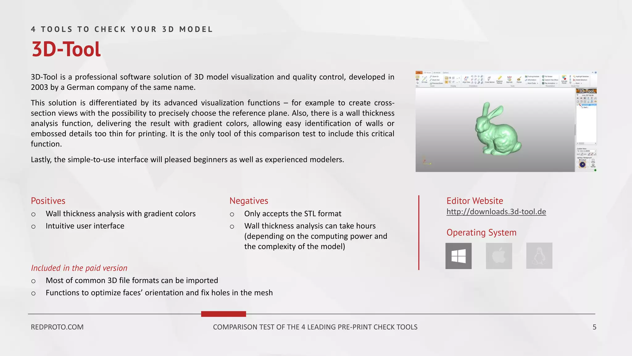 3D-Tool is a professional software solution of 3D model visualization and quality control, developed in
2003 by a German company of the same name.
This solution is differentiated by its advanced visualization functions – for example to create cross-
section views with the possibility to precisely choose the reference plane. Also, there is a wall thickness
analysis function, delivering the result with gradient colors, allowing easy identification of walls or
embossed details too thin for printing. It is the only tool of this comparison test to include this critical
function.
Lastly, the simple-to-use interface will pleased beginners as well as experienced modelers.
Positives
o Wall thickness analysis with gradient colors
o Intuitive user interface
Negatives
o Only accepts the STL format
o Wall thickness analysis can take hours
(depending on the computing power and
the complexity of the model)
Editor Website
http://downloads.3d-tool.de
Operating System
4 T O O L S T O C H E C K Y O U R 3 D M O D E L
3D-Tool
Included in the paid version
o Most of common 3D file formats can be imported
o Functions to optimize faces’ orientation and fix holes in the mesh
REDPROTO.COM COMPARISON TEST OF THE 4 LEADING PRE-PRINT CHECK TOOLS 5
 