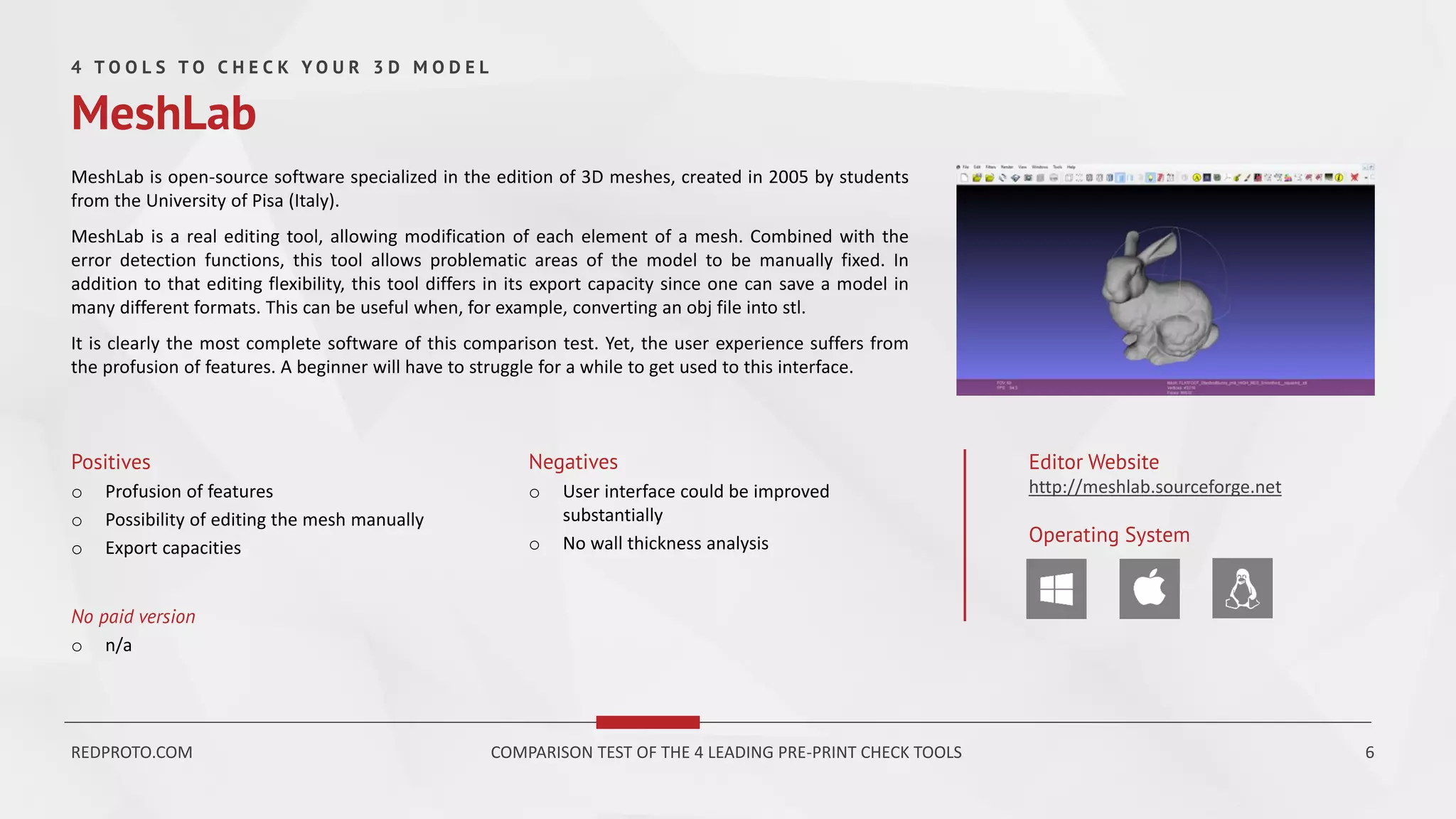 MeshLab is open-source software specialized in the edition of 3D meshes, created in 2005 by students
from the University of Pisa (Italy).
MeshLab is a real editing tool, allowing modification of each element of a mesh. Combined with the
error detection functions, this tool allows problematic areas of the model to be manually fixed. In
addition to that editing flexibility, this tool differs in its export capacity since one can save a model in
many different formats. This can be useful when, for example, converting an obj file into stl.
It is clearly the most complete software of this comparison test. Yet, the user experience suffers from
the profusion of features. A beginner will have to struggle for a while to get used to this interface.
Positives
o Profusion of features
o Possibility of editing the mesh manually
o Export capacities
Negatives
o User interface could be improved
substantially
o No wall thickness analysis
Editor Website
http://meshlab.sourceforge.net
Operating System
No paid version
o n/a
4 T O O L S T O C H E C K Y O U R 3 D M O D E L
MeshLab
REDPROTO.COM COMPARISON TEST OF THE 4 LEADING PRE-PRINT CHECK TOOLS 6
 