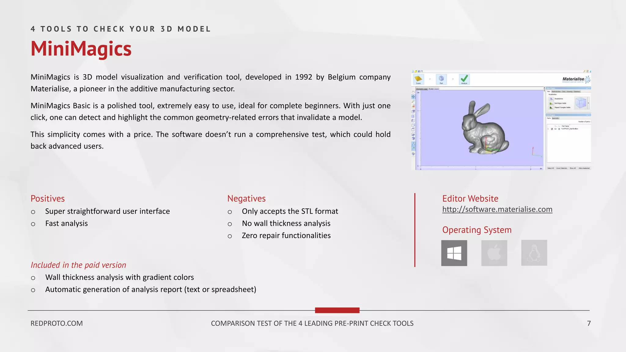 MiniMagics is 3D model visualization and verification tool, developed in 1992 by Belgium company
Materialise, a pioneer in the additive manufacturing sector.
MiniMagics Basic is a polished tool, extremely easy to use, ideal for complete beginners. With just one
click, one can detect and highlight the common geometry-related errors that invalidate a model.
This simplicity comes with a price. The software doesn’t run a comprehensive test, which could hold
back advanced users.
Positives
o Super straightforward user interface
o Fast analysis
Negatives
o Only accepts the STL format
o No wall thickness analysis
o Zero repair functionalities
Editor Website
http://software.materialise.com
Operating System
Included in the paid version
o Wall thickness analysis with gradient colors
o Automatic generation of analysis report (text or spreadsheet)
4 T O O L S T O C H E C K Y O U R 3 D M O D E L
MiniMagics
REDPROTO.COM COMPARISON TEST OF THE 4 LEADING PRE-PRINT CHECK TOOLS 7
 