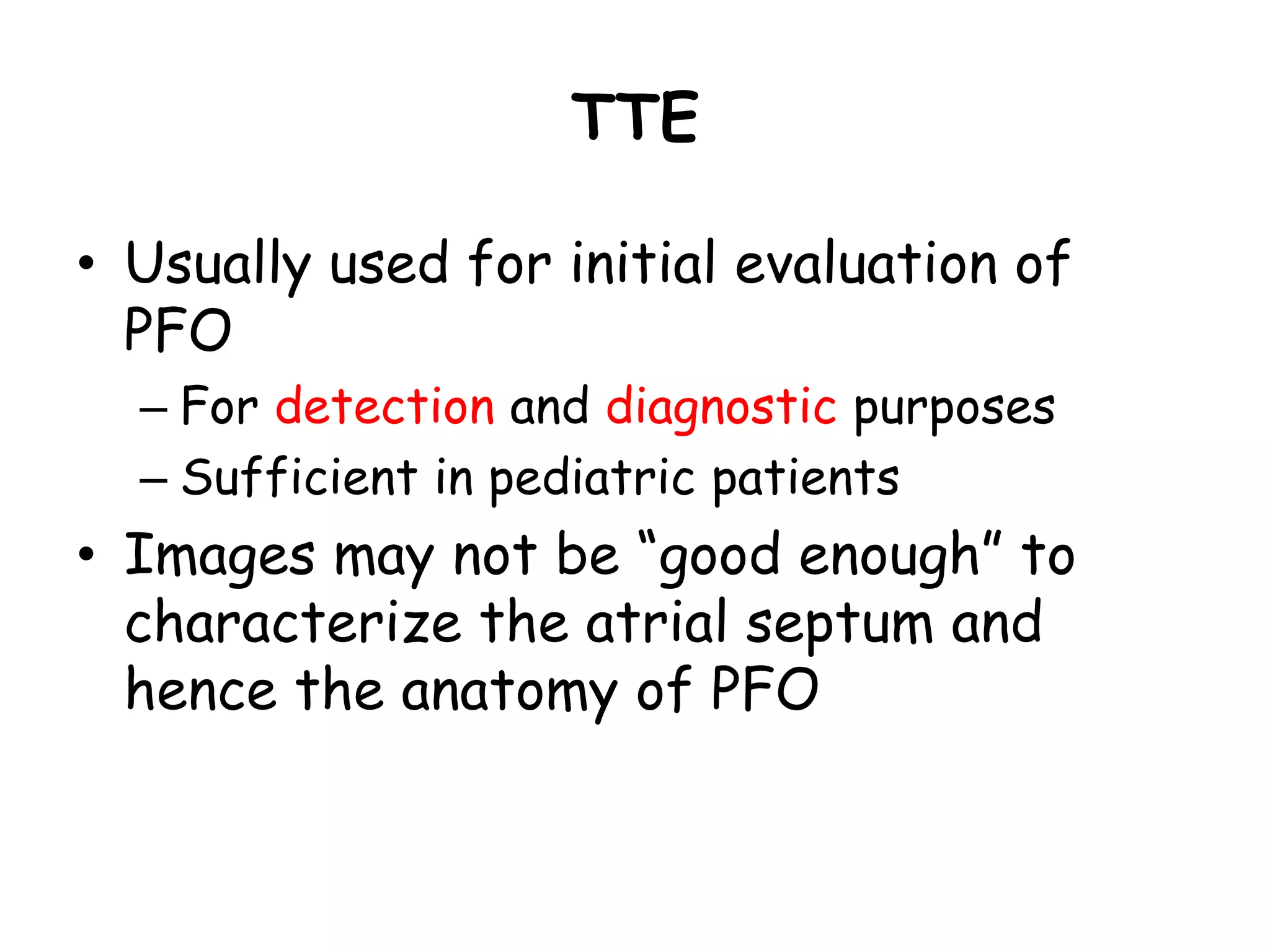 TTE
• Usually used for initial evaluation of
PFO
– For detection and diagnostic purposes
– Sufficient in pediatric patients
• Images may not be “good enough” to
characterize the atrial septum and
hence the anatomy of PFO
 