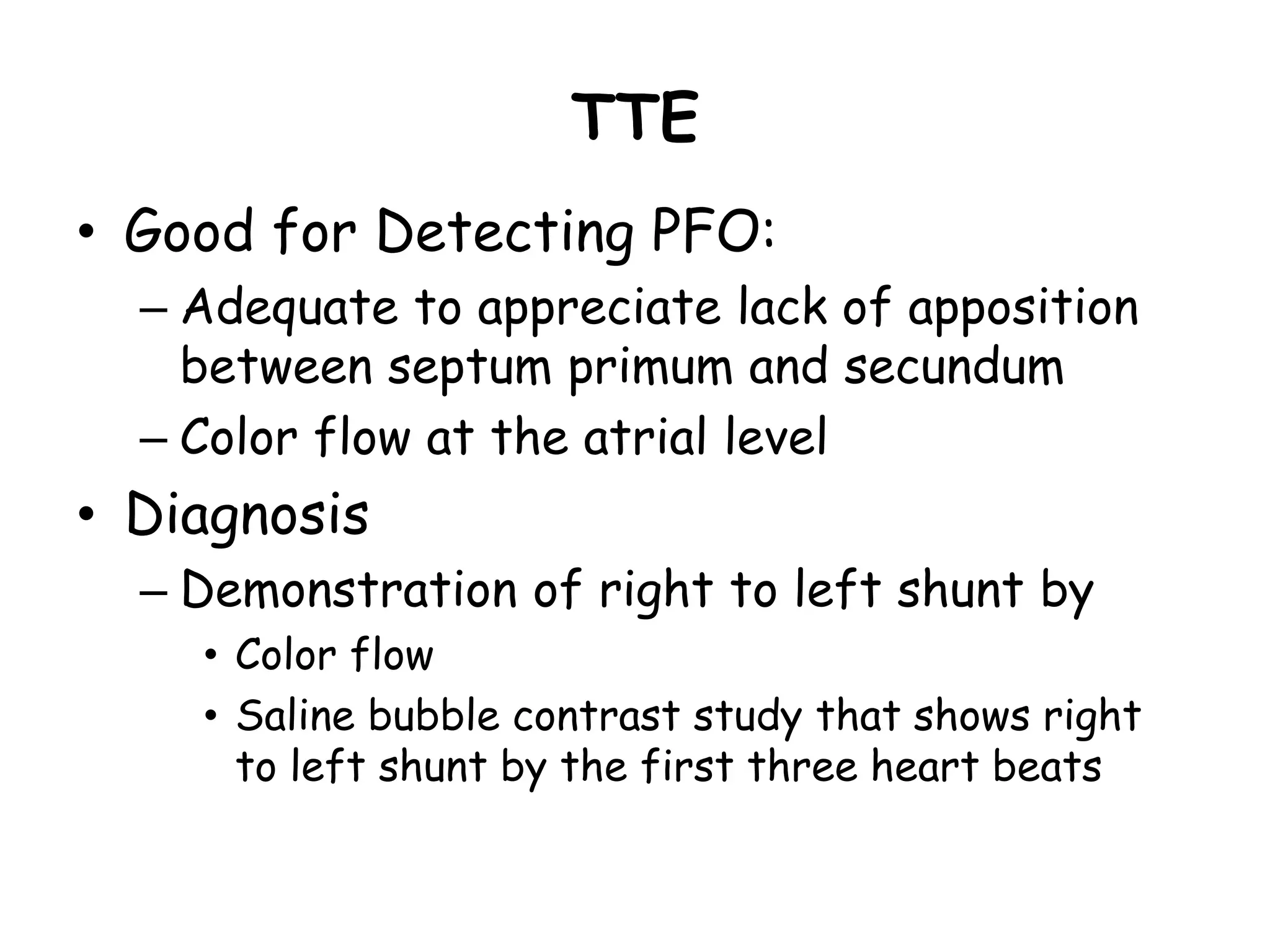 TTE
• Good for Detecting PFO:
– Adequate to appreciate lack of apposition
between septum primum and secundum
– Color flow at the atrial level
• Diagnosis
– Demonstration of right to left shunt by
• Color flow
• Saline bubble contrast study that shows right
to left shunt by the first three heart beats
 