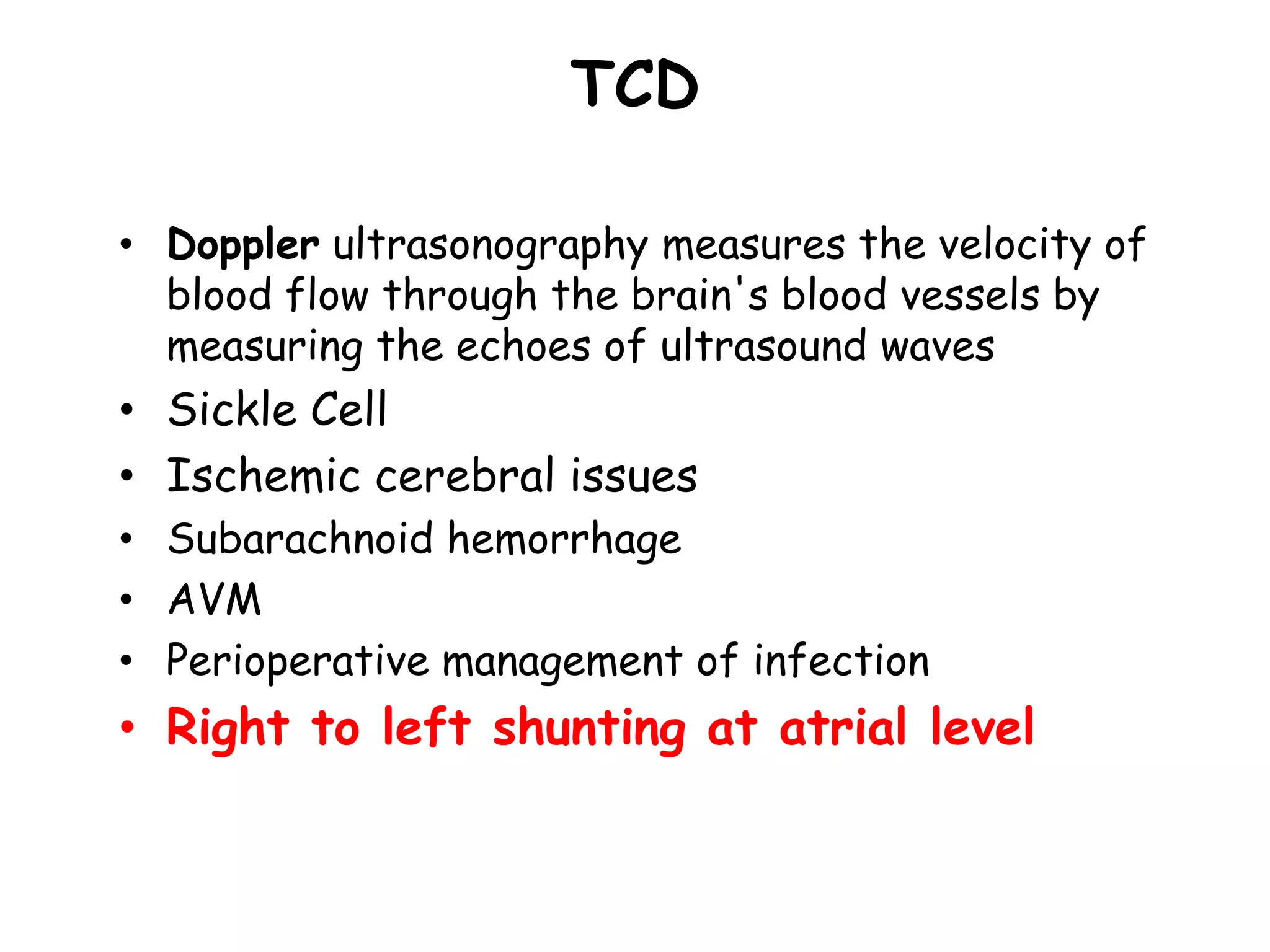 TCD
• Doppler ultrasonography measures the velocity of
blood flow through the brain's blood vessels by
measuring the echoes of ultrasound waves
• Sickle Cell
• Ischemic cerebral issues
• Subarachnoid hemorrhage
• AVM
• Perioperative management of infection
• Right to left shunting at atrial level
 