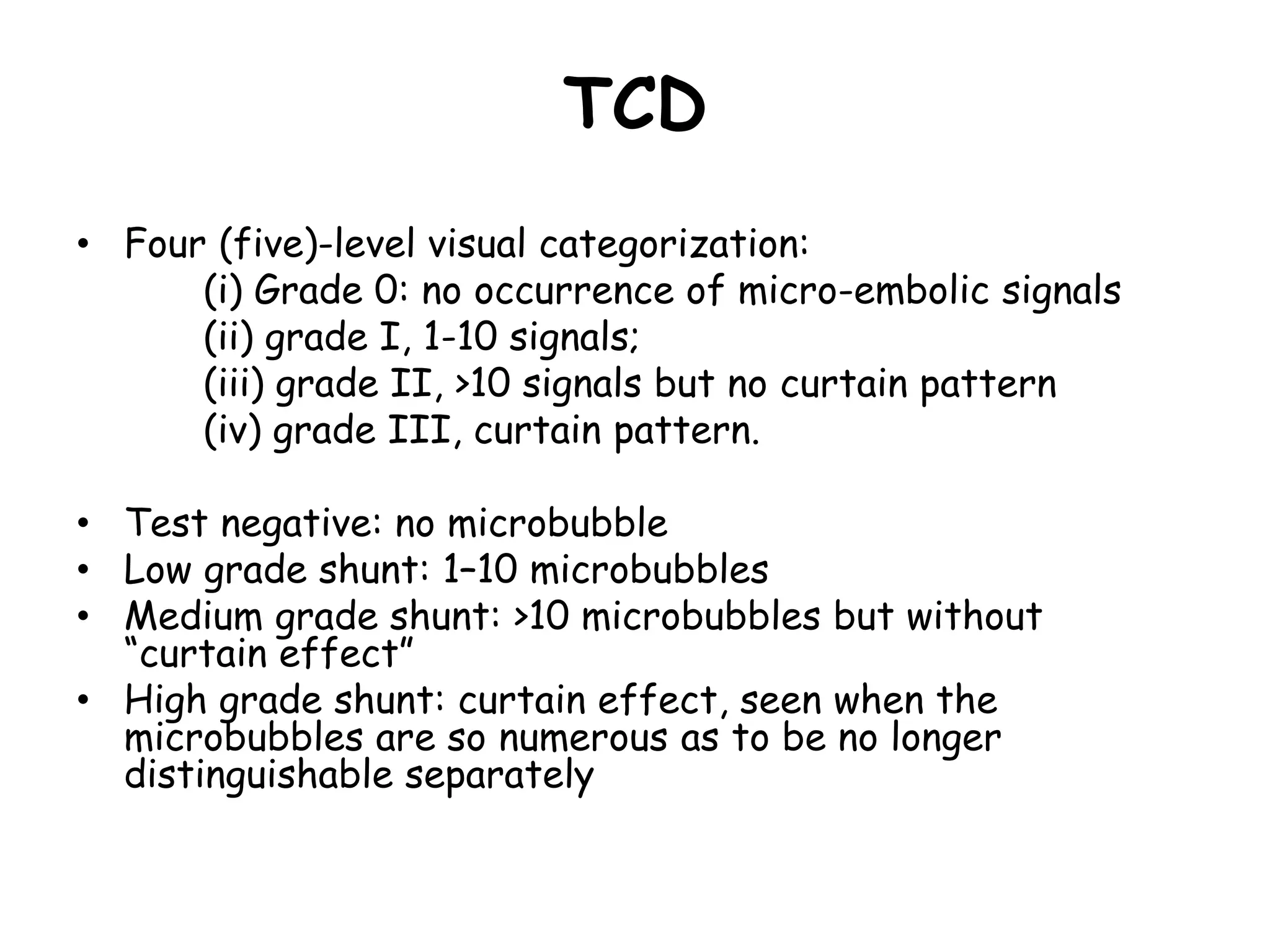 TCD
• Four (five)-level visual categorization:
(i) Grade 0: no occurrence of micro-embolic signals
(ii) grade I, 1-10 signals;
(iii) grade II, >10 signals but no curtain pattern
(iv) grade III, curtain pattern.
• Test negative: no microbubble
• Low grade shunt: 1–10 microbubbles
• Medium grade shunt: >10 microbubbles but without
“curtain effect”
• High grade shunt: curtain effect, seen when the
microbubbles are so numerous as to be no longer
distinguishable separately
 