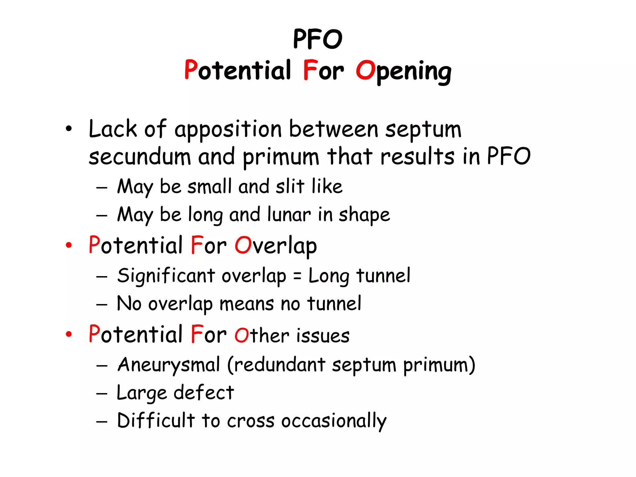 PFO
Potential For Opening
• Lack of apposition between septum
secundum and primum that results in PFO
– May be small and slit like
– May be long and lunar in shape
• Potential For Overlap
– Significant overlap = Long tunnel
– No overlap means no tunnel
• Potential For Other issues
– Aneurysmal (redundant septum primum)
– Large defect
– Difficult to cross occasionally
 