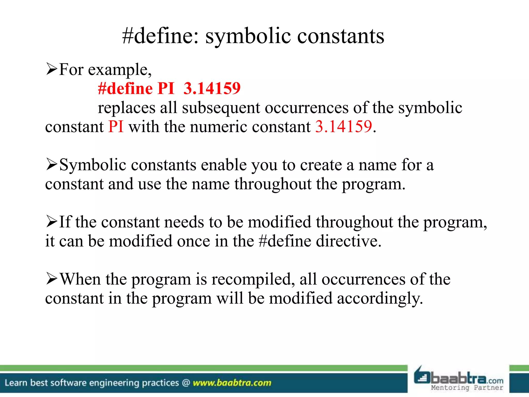 #define: symbolic constants
For example,
#define PI 3.14159
replaces all subsequent occurrences of the symbolic
constant PI with the numeric constant 3.14159.
Symbolic constants enable you to create a name for a
constant and use the name throughout the program.
If the constant needs to be modified throughout the program,
it can be modified once in the #define directive.
When the program is recompiled, all occurrences of the
constant in the program will be modified accordingly.
 