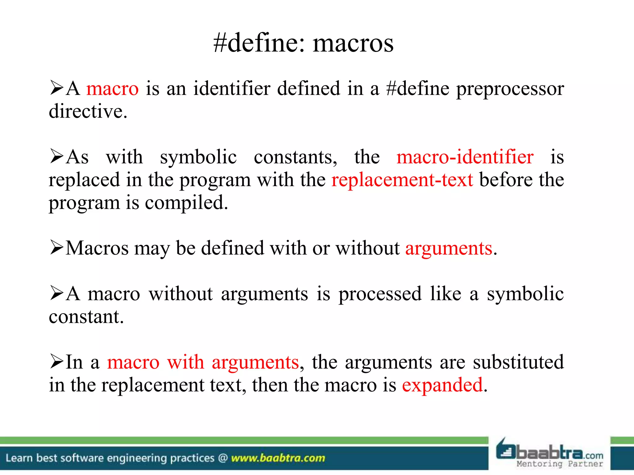 #define: macros
A macro is an identifier defined in a #define preprocessor
directive.
As with symbolic constants, the macro-identifier is
replaced in the program with the replacement-text before the
program is compiled.
Macros may be defined with or without arguments.
A macro without arguments is processed like a symbolic
constant.
In a macro with arguments, the arguments are substituted
in the replacement text, then the macro is expanded.
 