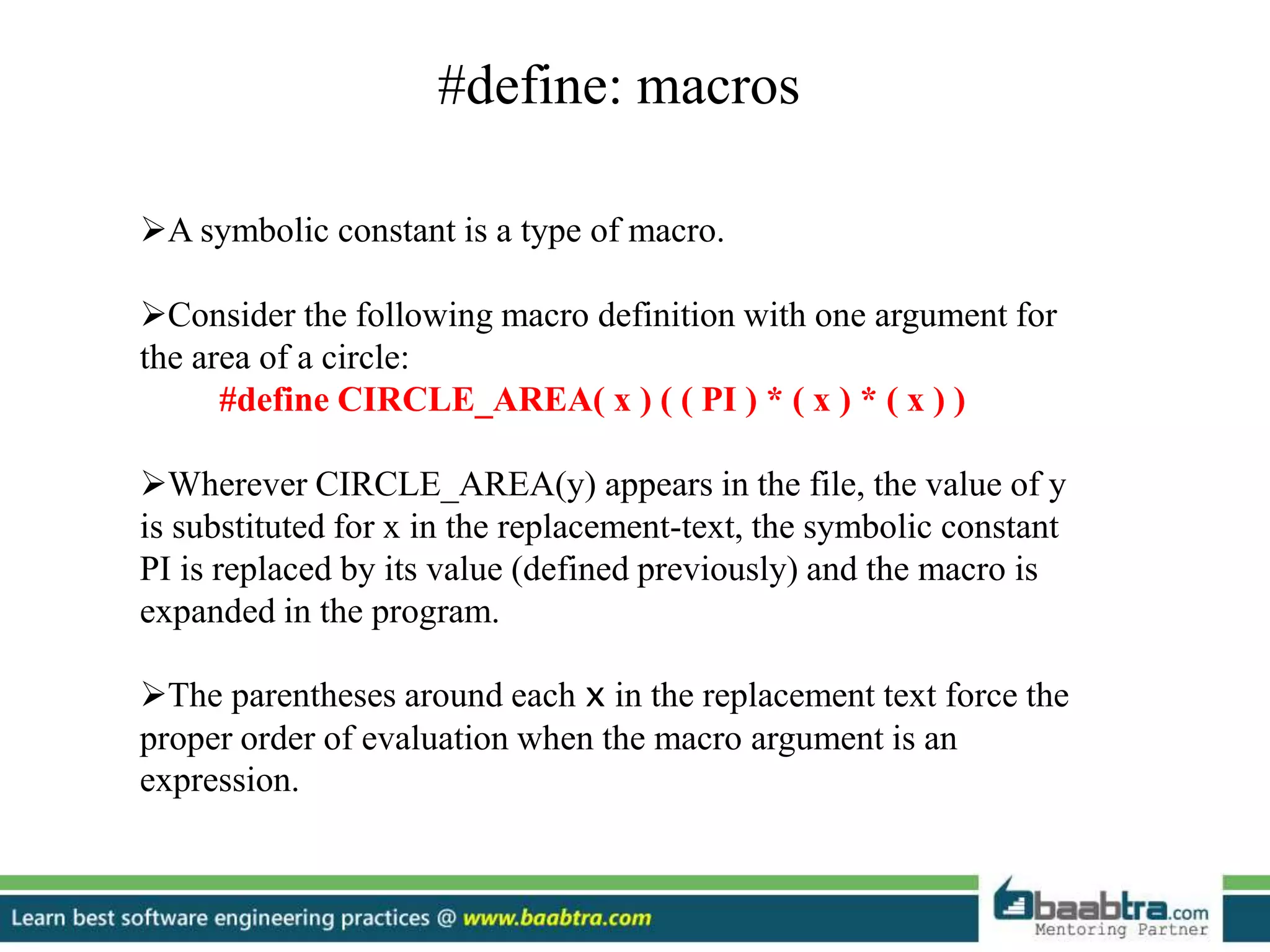#define: macros
A symbolic constant is a type of macro.
Consider the following macro definition with one argument for
the area of a circle:
#define CIRCLE_AREA( x ) ( ( PI ) * ( x ) * ( x ) )
Wherever CIRCLE_AREA(y) appears in the file, the value of y
is substituted for x in the replacement-text, the symbolic constant
PI is replaced by its value (defined previously) and the macro is
expanded in the program.
The parentheses around each x in the replacement text force the
proper order of evaluation when the macro argument is an
expression.
 