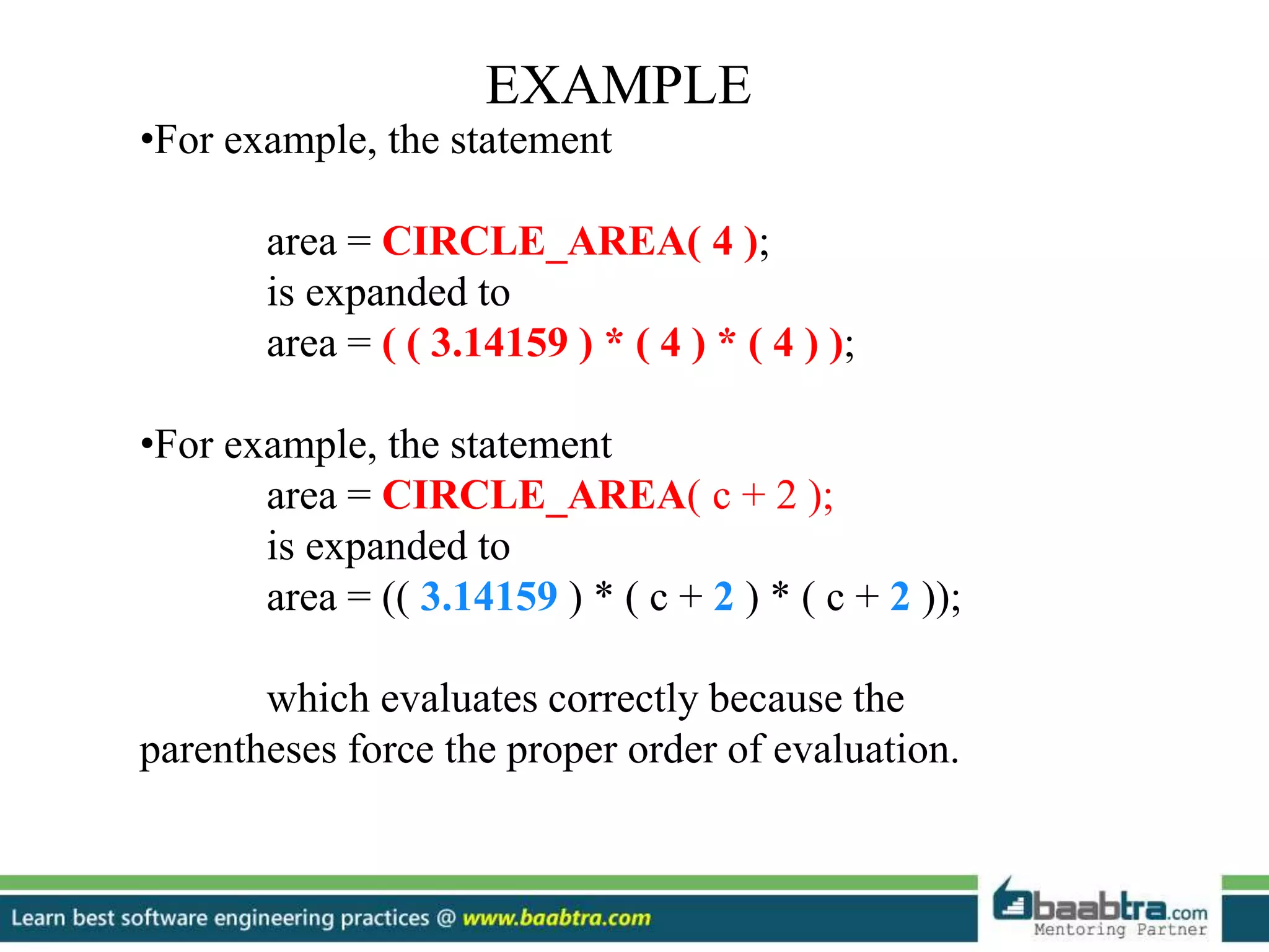EXAMPLE
•For example, the statement
area = CIRCLE_AREA( 4 );
is expanded to
area = ( ( 3.14159 ) * ( 4 ) * ( 4 ) );
•For example, the statement
area = CIRCLE_AREA( c + 2 );
is expanded to
area = (( 3.14159 ) * ( c + 2 ) * ( c + 2 ));
which evaluates correctly because the
parentheses force the proper order of evaluation.
 