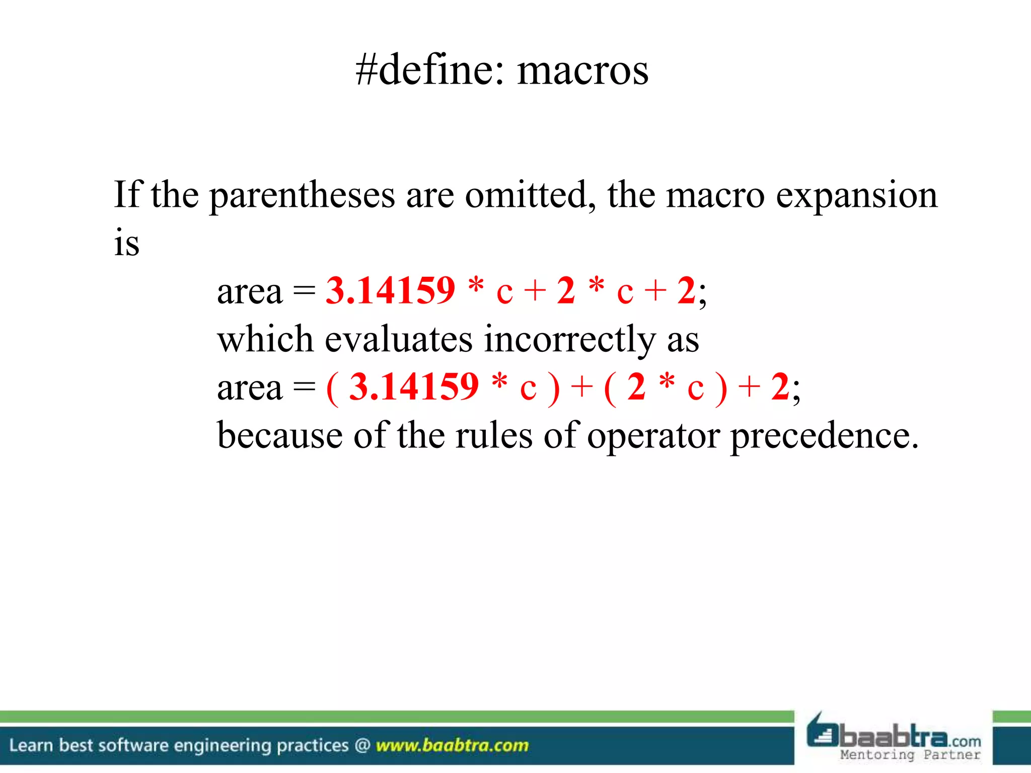 #define: macros
If the parentheses are omitted, the macro expansion
is
area = 3.14159 * c + 2 * c + 2;
which evaluates incorrectly as
area = ( 3.14159 * c ) + ( 2 * c ) + 2;
because of the rules of operator precedence.
 