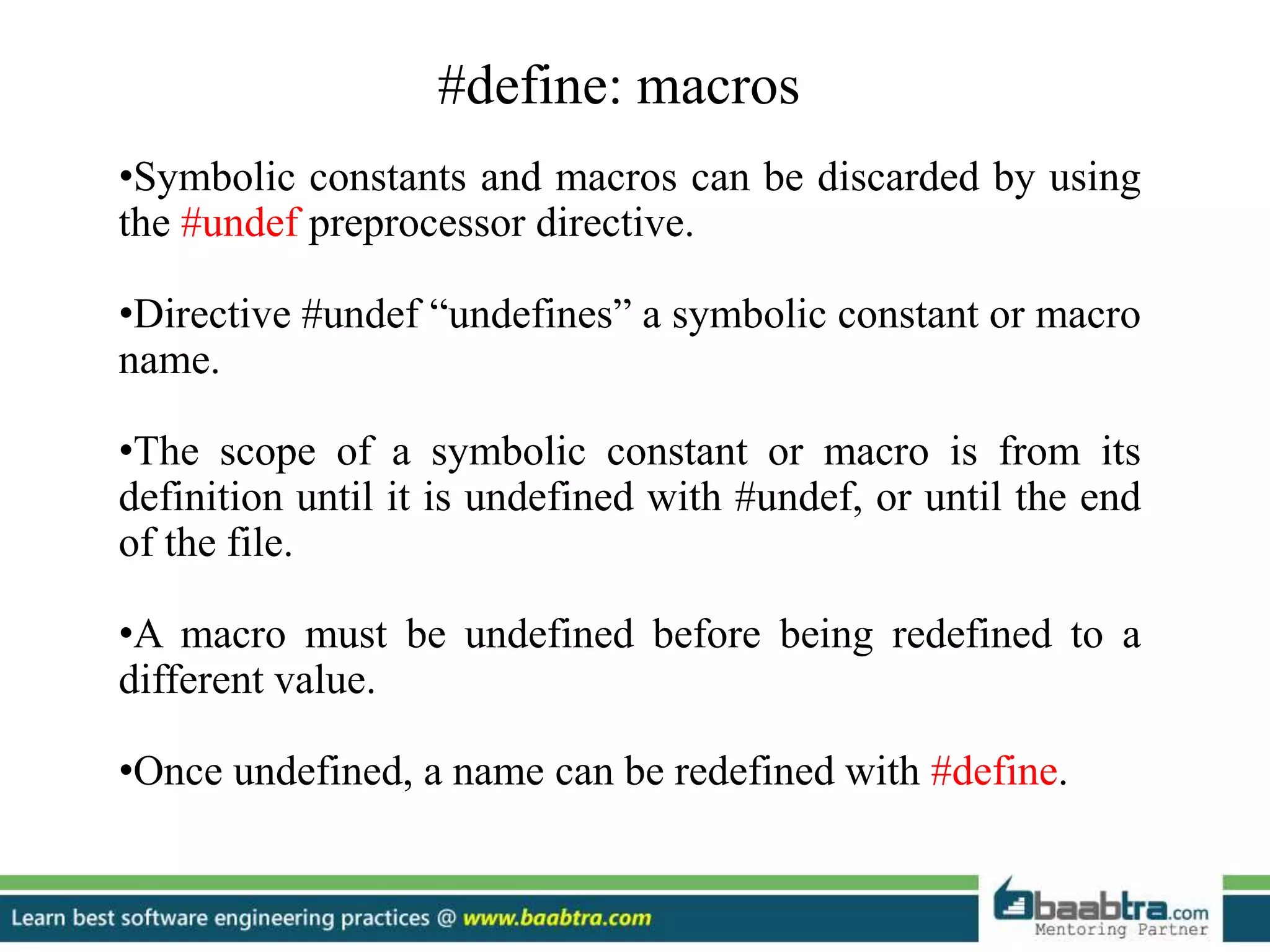 #define: macros
•Symbolic constants and macros can be discarded by using
the #undef preprocessor directive.
•Directive #undef “undefines” a symbolic constant or macro
name.
•The scope of a symbolic constant or macro is from its
definition until it is undefined with #undef, or until the end
of the file.
•A macro must be undefined before being redefined to a
different value.
•Once undefined, a name can be redefined with #define.
 