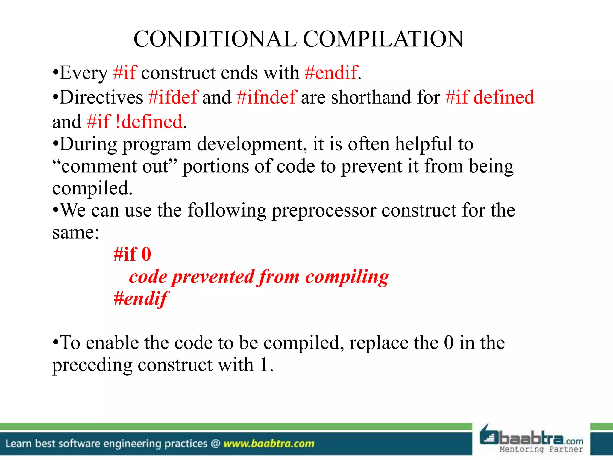 CONDITIONAL COMPILATION
•Every #if construct ends with #endif.
•Directives #ifdef and #ifndef are shorthand for #if defined
and #if !defined.
•During program development, it is often helpful to
“comment out” portions of code to prevent it from being
compiled.
•We can use the following preprocessor construct for the
same:
#if 0
code prevented from compiling
#endif
•To enable the code to be compiled, replace the 0 in the
preceding construct with 1.
 