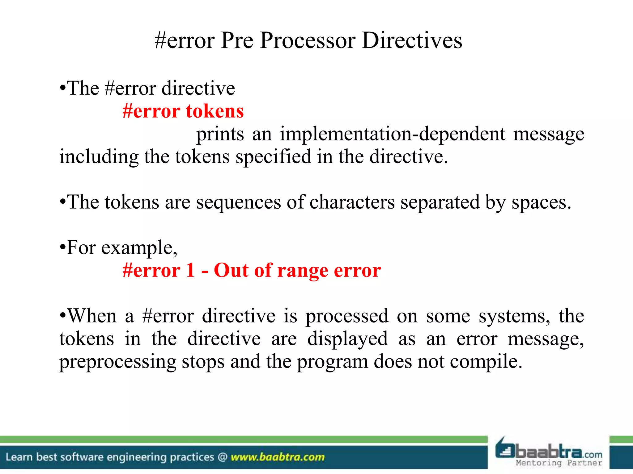 #error Pre Processor Directives
•The #error directive
#error tokens
prints an implementation-dependent message
including the tokens specified in the directive.
•The tokens are sequences of characters separated by spaces.
•For example,
#error 1 - Out of range error
•When a #error directive is processed on some systems, the
tokens in the directive are displayed as an error message,
preprocessing stops and the program does not compile.
 