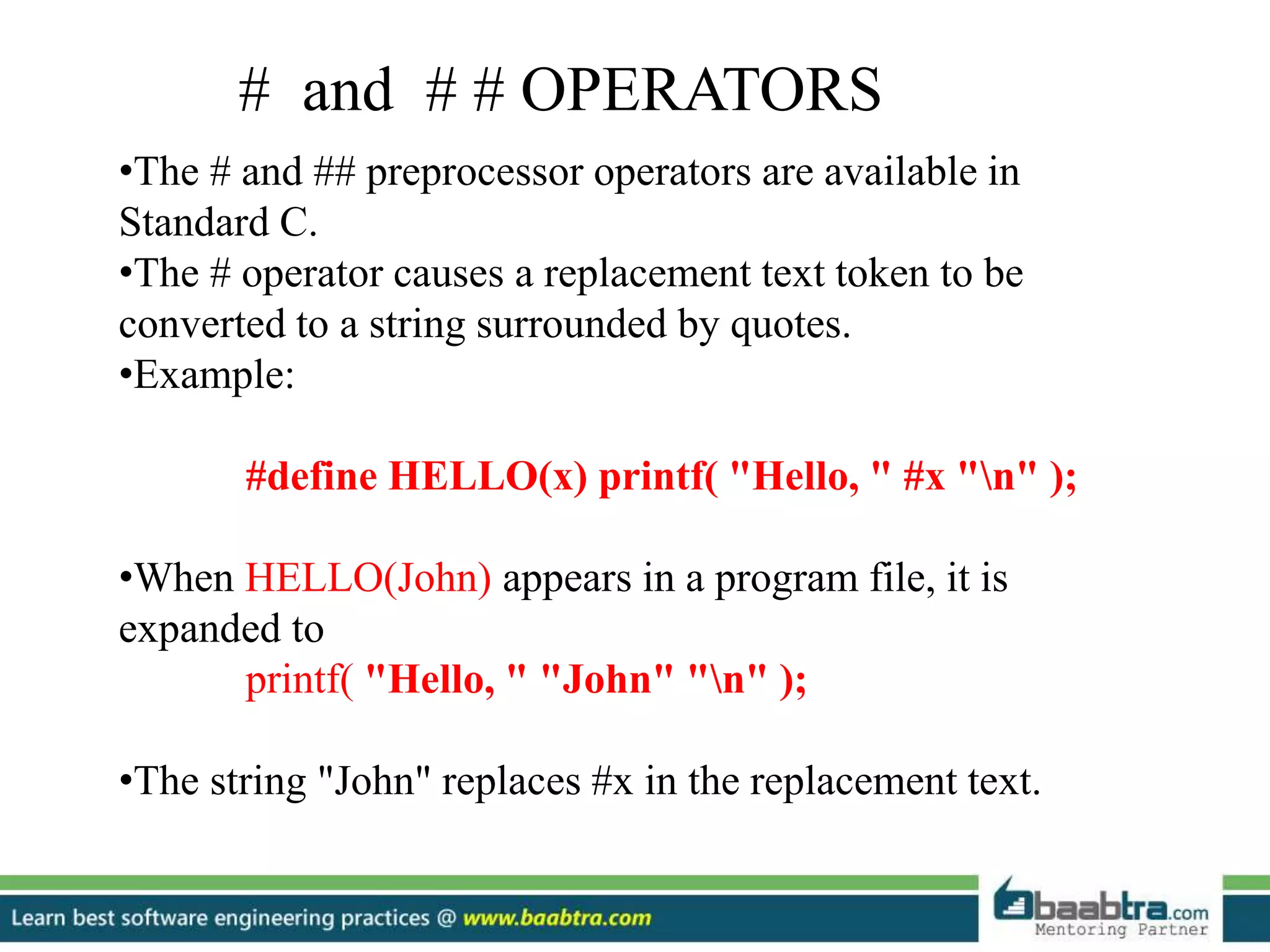 •The # and ## preprocessor operators are available in
Standard C.
•The # operator causes a replacement text token to be
converted to a string surrounded by quotes.
•Example:
#define HELLO(x) printf( "Hello, " #x "n" );
•When HELLO(John) appears in a program file, it is
expanded to
printf( "Hello, " "John" "n" );
•The string "John" replaces #x in the replacement text.
# and # # OPERATORS
 