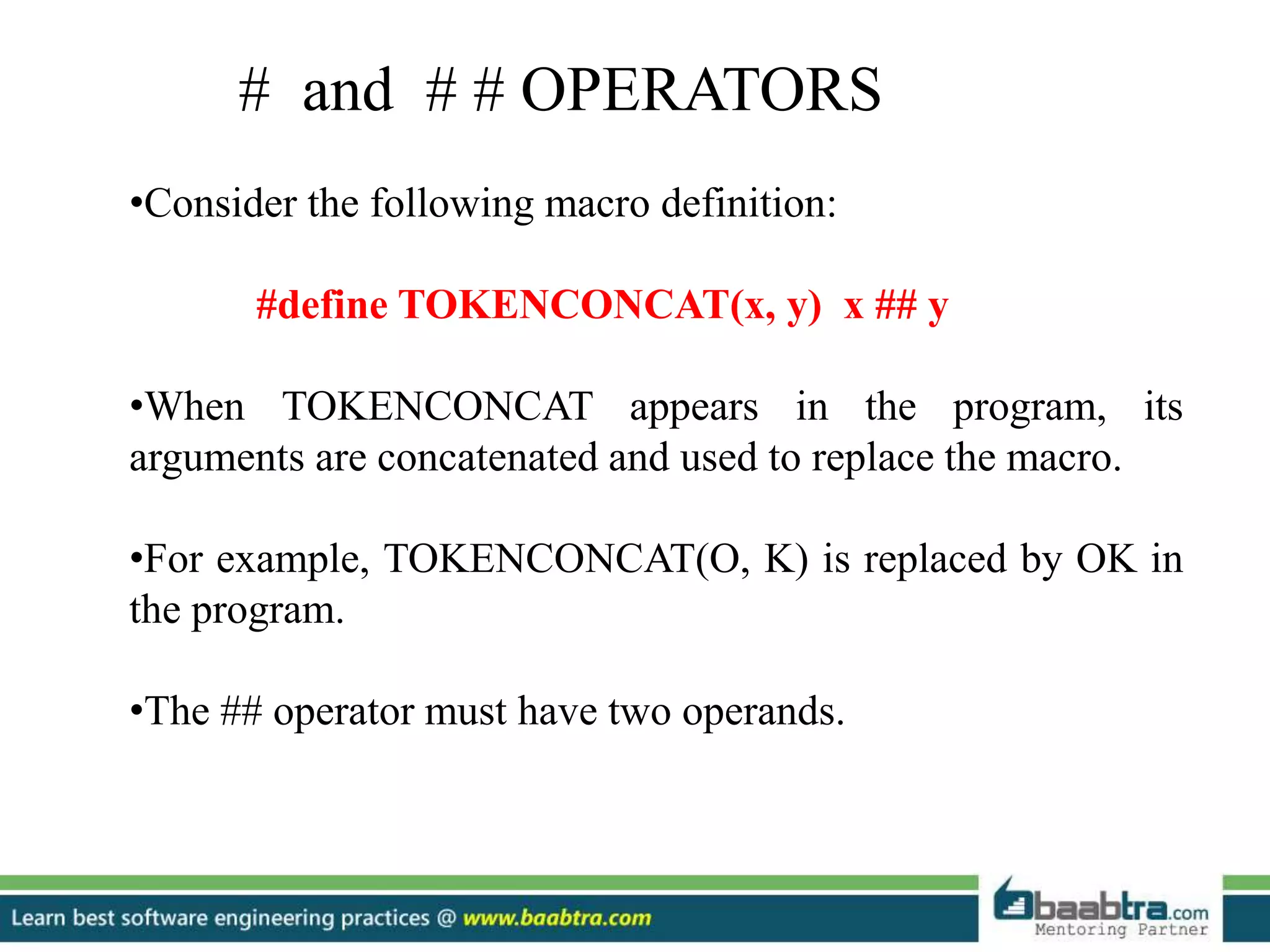 •Consider the following macro definition:
#define TOKENCONCAT(x, y) x ## y
•When TOKENCONCAT appears in the program, its
arguments are concatenated and used to replace the macro.
•For example, TOKENCONCAT(O, K) is replaced by OK in
the program.
•The ## operator must have two operands.
# and # # OPERATORS
 