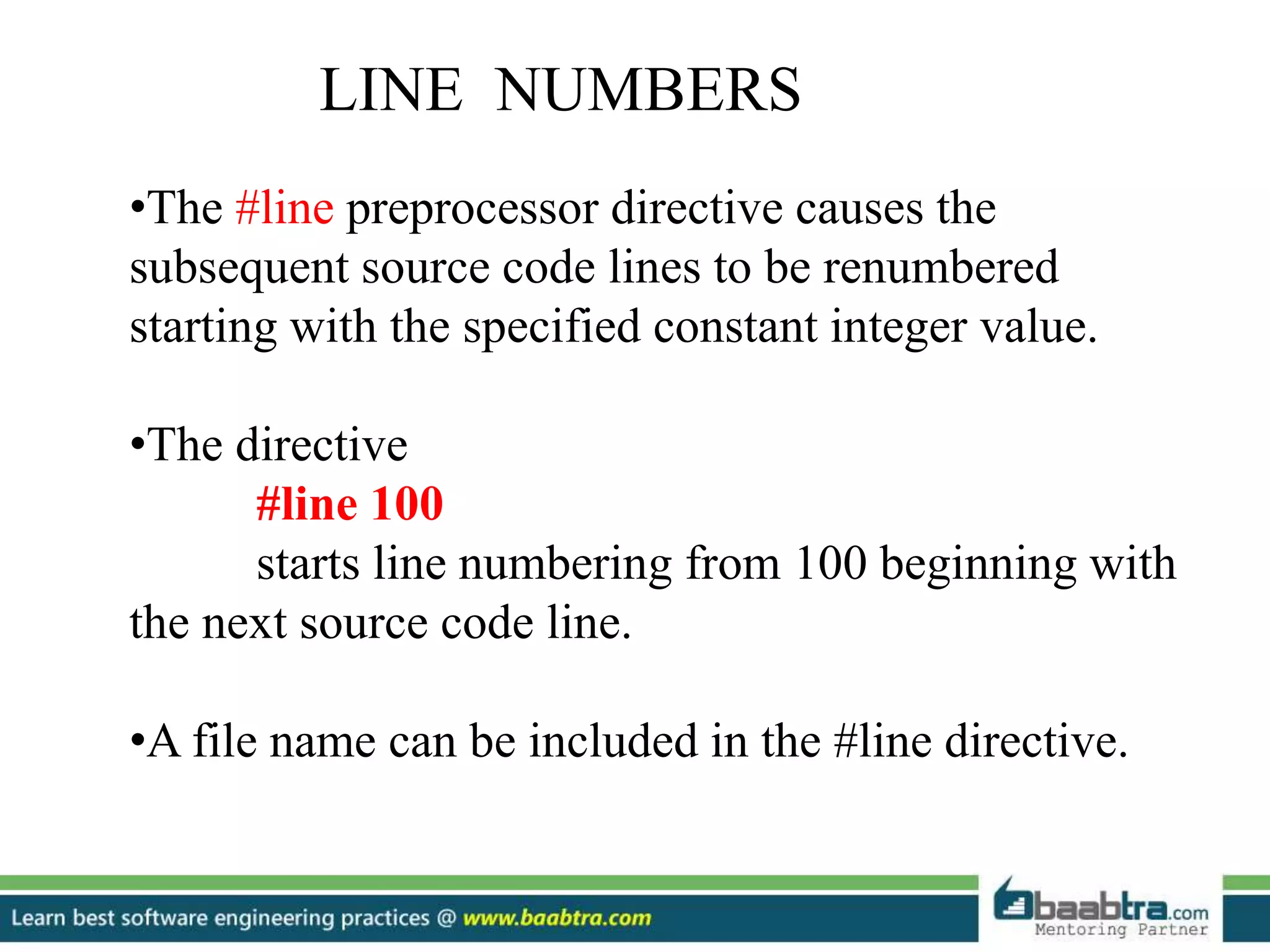 •The #line preprocessor directive causes the
subsequent source code lines to be renumbered
starting with the specified constant integer value.
•The directive
#line 100
starts line numbering from 100 beginning with
the next source code line.
•A file name can be included in the #line directive.
LINE NUMBERS
 