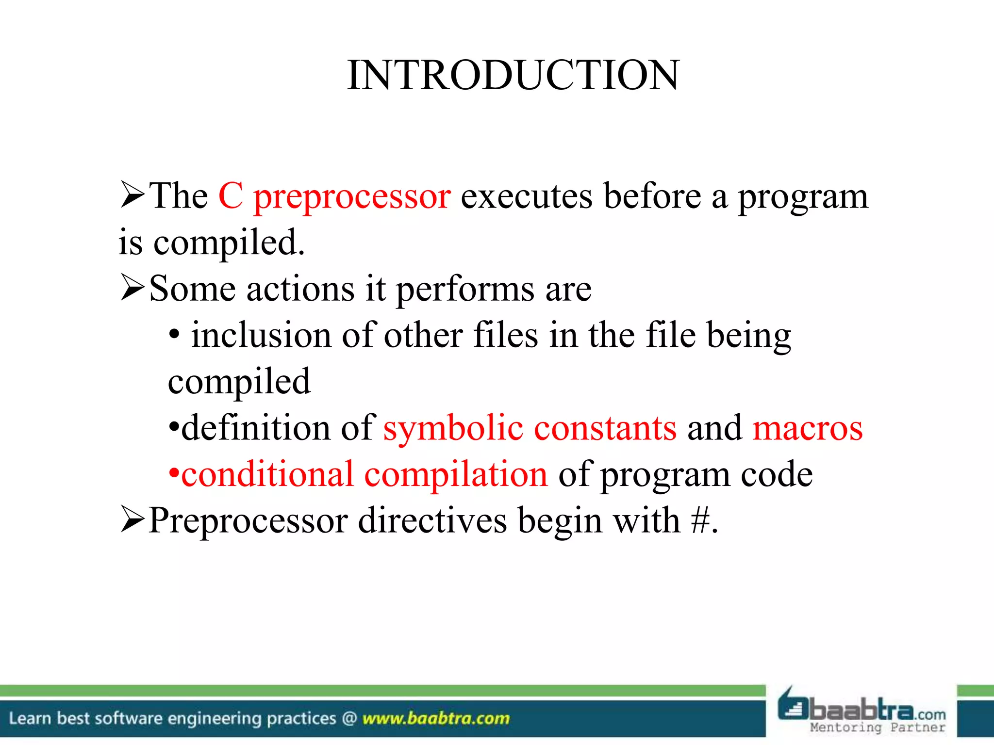 INTRODUCTION
The C preprocessor executes before a program
is compiled.
Some actions it performs are
• inclusion of other files in the file being
compiled
•definition of symbolic constants and macros
•conditional compilation of program code
Preprocessor directives begin with #.
 