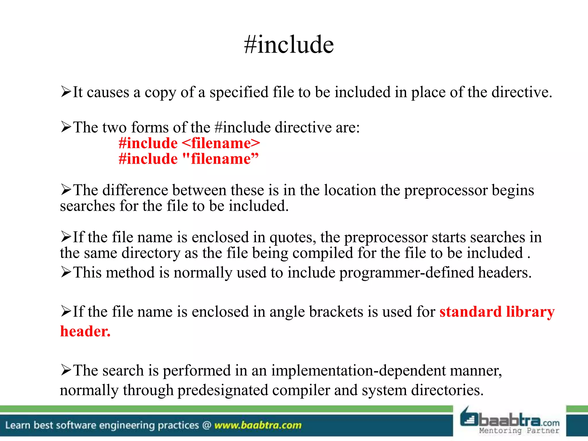 #include
It causes a copy of a specified file to be included in place of the directive.
The two forms of the #include directive are:
#include <filename>
#include "filename”
The difference between these is in the location the preprocessor begins
searches for the file to be included.
If the file name is enclosed in quotes, the preprocessor starts searches in
the same directory as the file being compiled for the file to be included .
This method is normally used to include programmer-defined headers.
If the file name is enclosed in angle brackets is used for standard library
header.
The search is performed in an implementation-dependent manner,
normally through predesignated compiler and system directories.
 