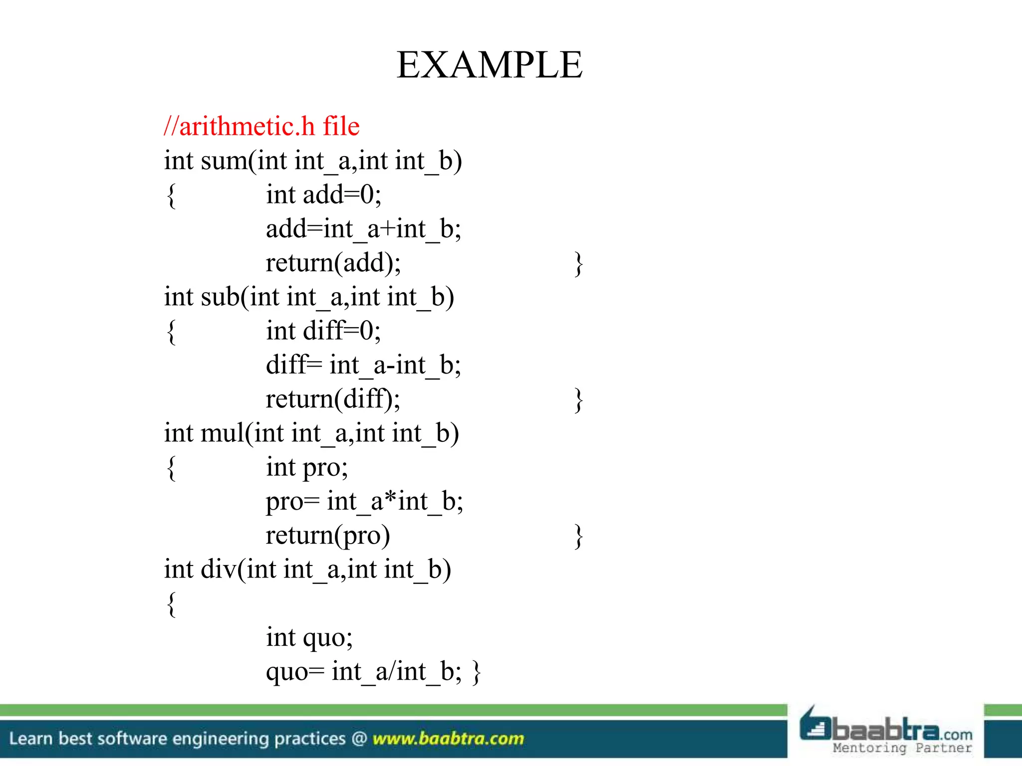 EXAMPLE
//arithmetic.h file
int sum(int int_a,int int_b)
{ int add=0;
add=int_a+int_b;
return(add); }
int sub(int int_a,int int_b)
{ int diff=0;
diff= int_a-int_b;
return(diff); }
int mul(int int_a,int int_b)
{ int pro;
pro= int_a*int_b;
return(pro) }
int div(int int_a,int int_b)
{
int quo;
quo= int_a/int_b; }
 