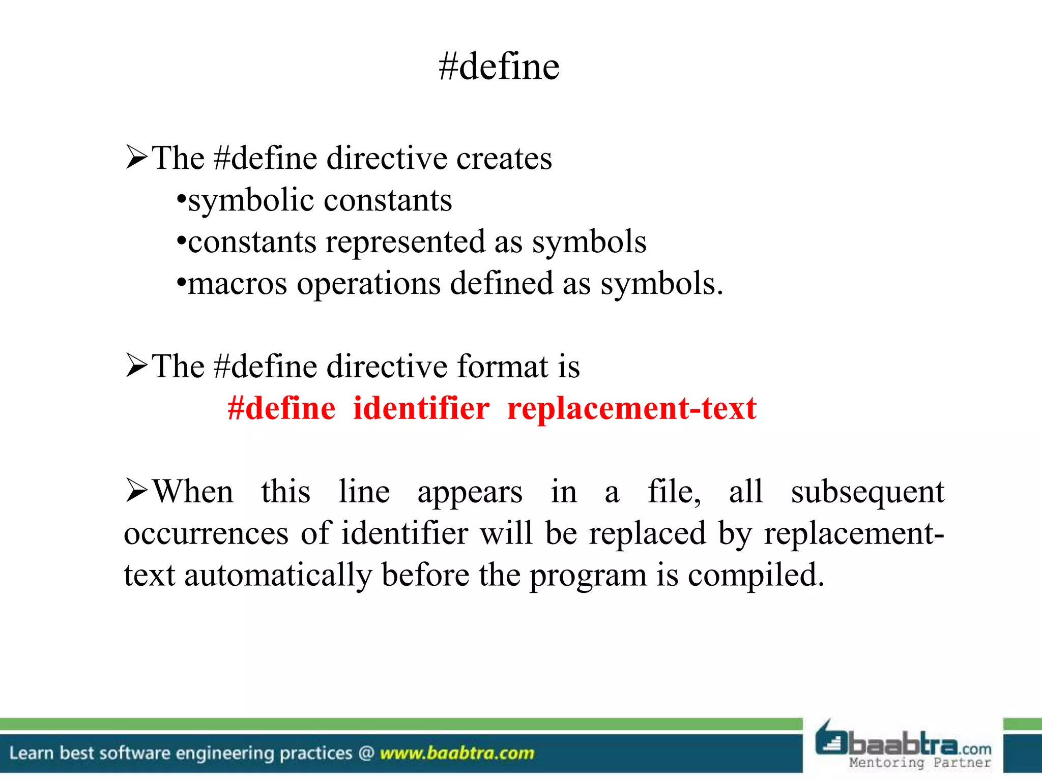 #define
The #define directive creates
•symbolic constants
•constants represented as symbols
•macros operations defined as symbols.
The #define directive format is
#define identifier replacement-text
When this line appears in a file, all subsequent
occurrences of identifier will be replaced by replacement-
text automatically before the program is compiled.
 
