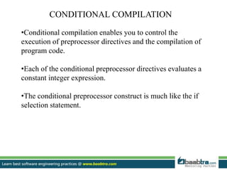 CONDITIONAL COMPILATION
•Conditional compilation enables you to control the
execution of preprocessor directives and the compilation of
program code.
•Each of the conditional preprocessor directives evaluates a
constant integer expression.
•The conditional preprocessor construct is much like the if
selection statement.
 