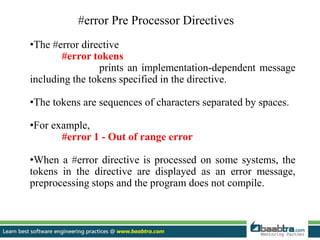 #error Pre Processor Directives
•The #error directive
#error tokens
prints an implementation-dependent message
including the tokens specified in the directive.
•The tokens are sequences of characters separated by spaces.
•For example,
#error 1 - Out of range error
•When a #error directive is processed on some systems, the
tokens in the directive are displayed as an error message,
preprocessing stops and the program does not compile.
 