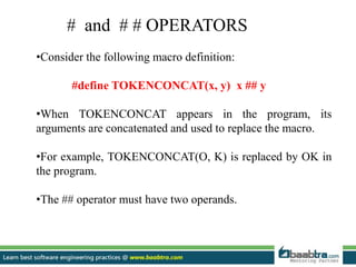 •Consider the following macro definition:
#define TOKENCONCAT(x, y) x ## y
•When TOKENCONCAT appears in the program, its
arguments are concatenated and used to replace the macro.
•For example, TOKENCONCAT(O, K) is replaced by OK in
the program.
•The ## operator must have two operands.
# and # # OPERATORS
 
