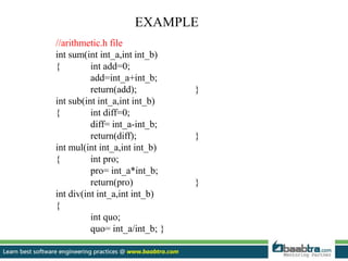 EXAMPLE
//arithmetic.h file
int sum(int int_a,int int_b)
{ int add=0;
add=int_a+int_b;
return(add); }
int sub(int int_a,int int_b)
{ int diff=0;
diff= int_a-int_b;
return(diff); }
int mul(int int_a,int int_b)
{ int pro;
pro= int_a*int_b;
return(pro) }
int div(int int_a,int int_b)
{
int quo;
quo= int_a/int_b; }
 