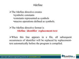 #define
The #define directive creates
•symbolic constants
•constants represented as symbols
•macros operations defined as symbols.
The #define directive format is
#define identifier replacement-text
When this line appears in a file, all subsequent
occurrences of identifier will be replaced by replacement-
text automatically before the program is compiled.
 