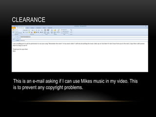 CLEARANCE
This is an e-mail asking if I can use Mikes music in my video. This
is to prevent any copyright problems.
 