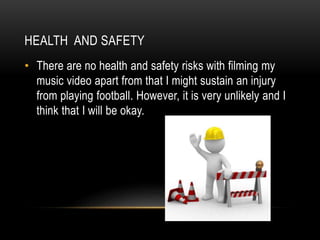 HEALTH AND SAFETY
• There are no health and safety risks with filming my
music video apart from that I might sustain an injury
from playing football. However, it is very unlikely and I
think that I will be okay.
 