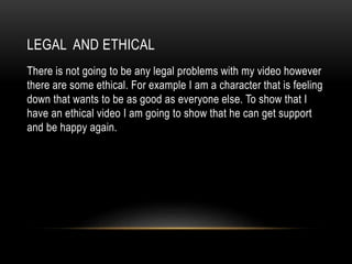LEGAL AND ETHICAL
There is not going to be any legal problems with my video however
there are some ethical. For example I am a character that is feeling
down that wants to be as good as everyone else. To show that I
have an ethical video I am going to show that he can get support
and be happy again.
 