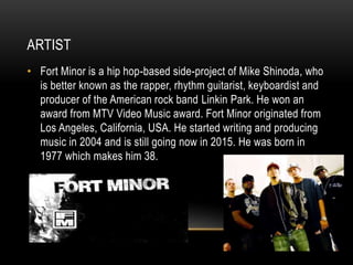 ARTIST
• Fort Minor is a hip hop-based side-project of Mike Shinoda, who
is better known as the rapper, rhythm guitarist, keyboardist and
producer of the American rock band Linkin Park. He won an
award from MTV Video Music award. Fort Minor originated from
Los Angeles, California, USA. He started writing and producing
music in 2004 and is still going now in 2015. He was born in
1977 which makes him 38.
 